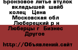 Бронзовое литье втулок, вкладышей, шайб, колец › Цена ­ 5 000 - Московская обл., Люберецкий р-н, Люберцы г. Бизнес » Другое   